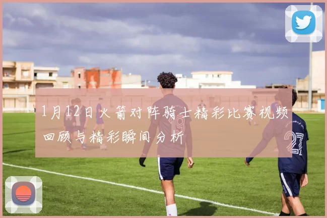 1月12日火箭对阵骑士精彩比赛视频回顾与精彩瞬间分析