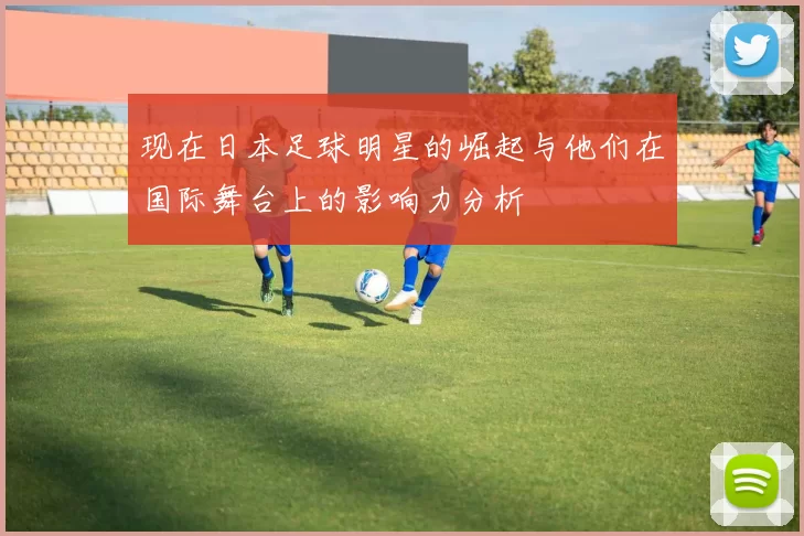 现在日本足球明星的崛起与他们在国际舞台上的影响力分析