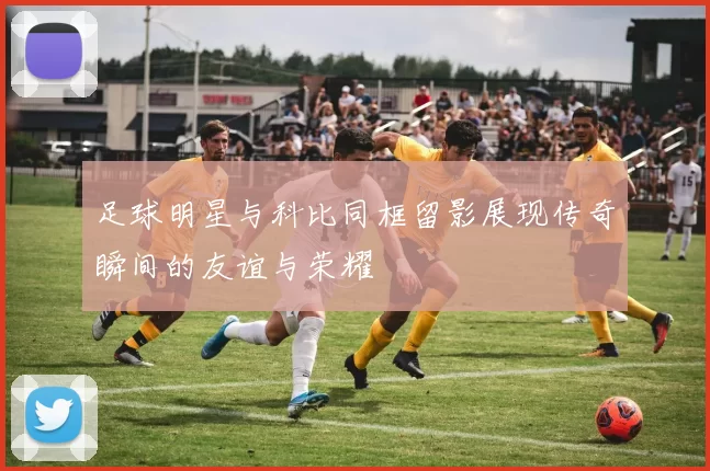 足球明星与科比同框留影展现传奇瞬间的友谊与荣耀