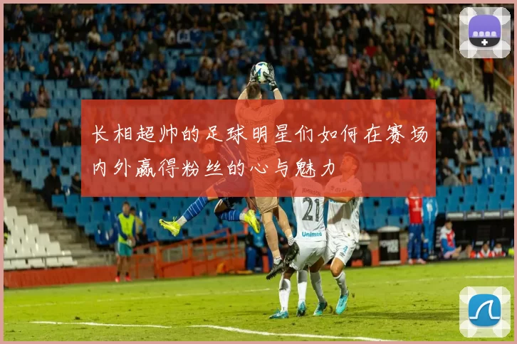 长相超帅的足球明星们如何在赛场内外赢得粉丝的心与魅力