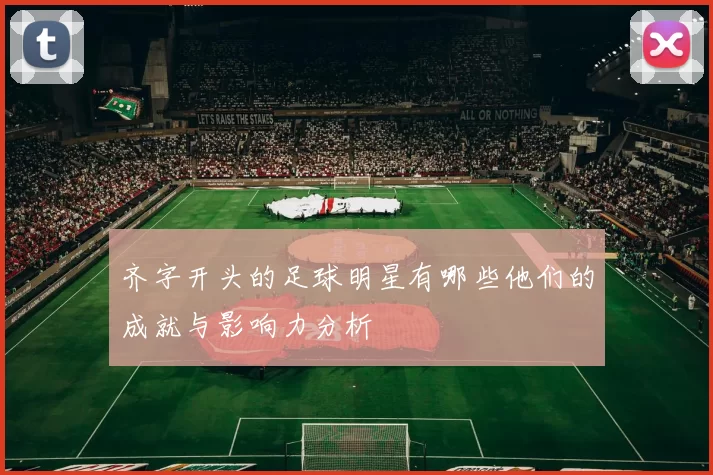 齐字开头的足球明星有哪些他们的成就与影响力分析