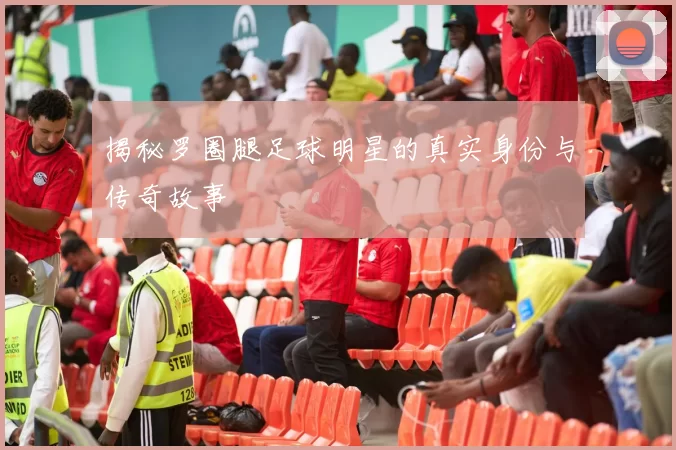 揭秘罗圈腿足球明星的真实身份与传奇故事