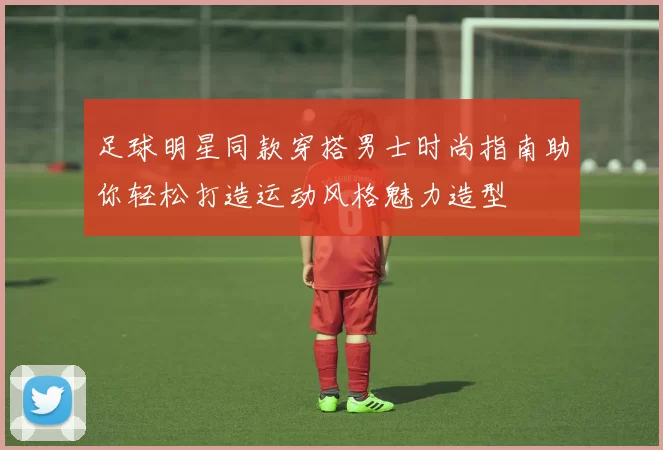 足球明星同款穿搭男士时尚指南助你轻松打造运动风格魅力造型