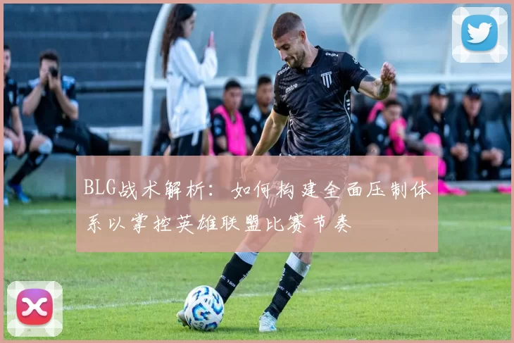 BLG战术解析：如何构建全面压制体系以掌控英雄联盟比赛节奏