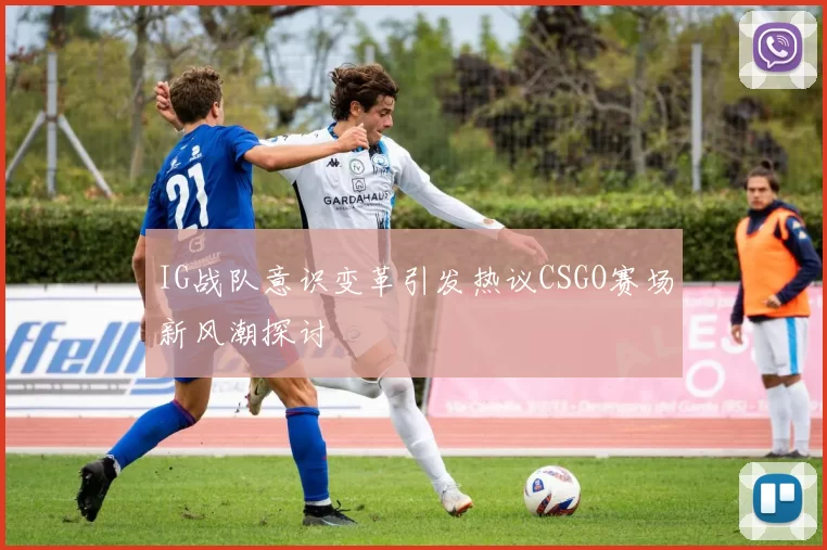 IG战队意识变革引发热议CSGO赛场新风潮探讨