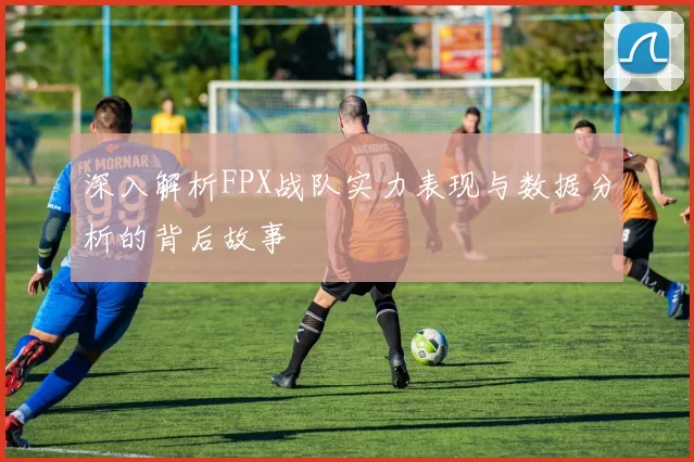 深入解析FPX战队实力表现与数据分析的背后故事