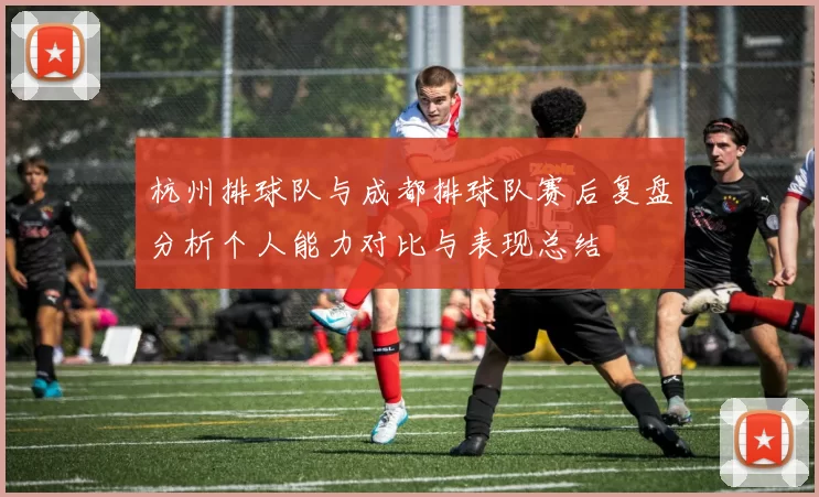 杭州排球队与成都排球队赛后复盘分析个人能力对比与表现总结