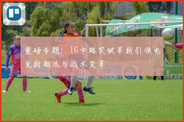 重磅专题：IG中路突破革新引领电竞新潮流与战术变革