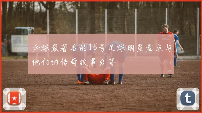 全球最著名的16号足球明星盘点与他们的传奇故事分享