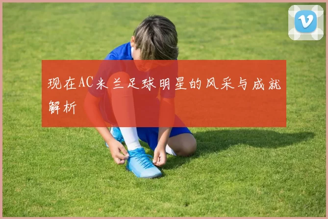 现在AC米兰足球明星的风采与成就解析