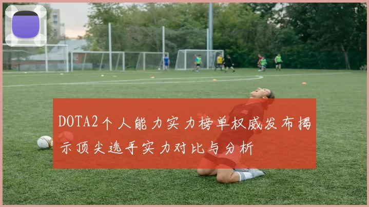 DOTA2个人能力实力榜单权威发布揭示顶尖选手实力对比与分析
