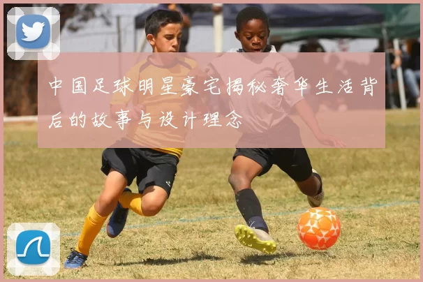 中国足球明星豪宅揭秘奢华生活背后的故事与设计理念