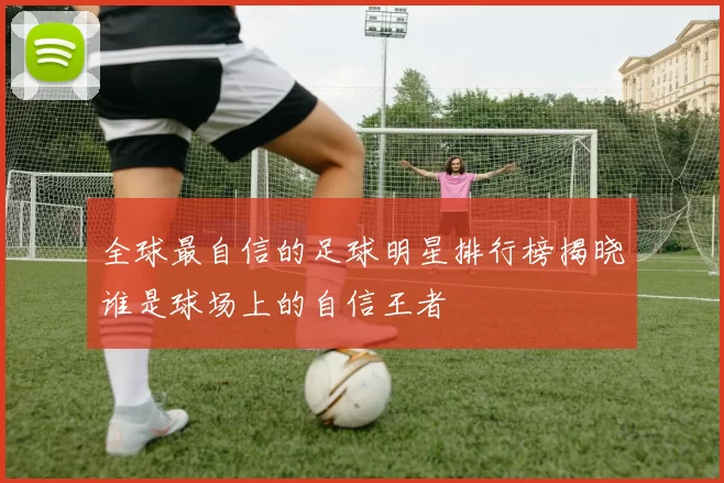 全球最自信的足球明星排行榜揭晓谁是球场上的自信王者