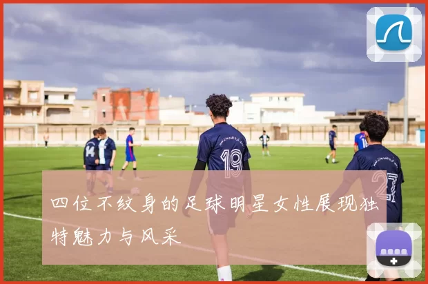 四位不纹身的足球明星女性展现独特魅力与风采