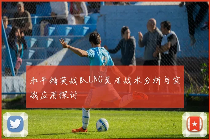 和平精英战队LNG灵活战术分析与实战应用探讨