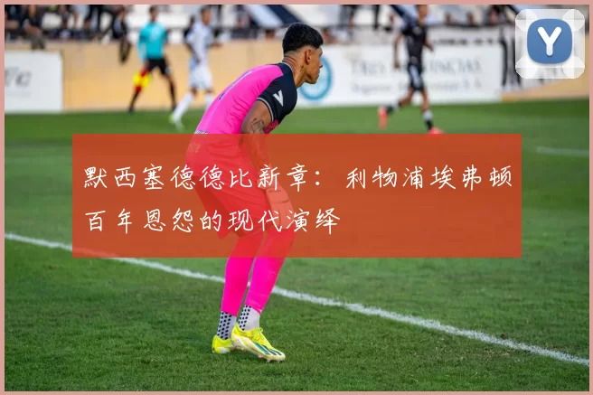 默西塞德德比新章：利物浦埃弗顿百年恩怨的现代演绎