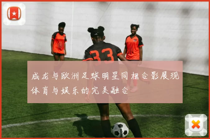 成龙与欧洲足球明星同框合影展现体育与娱乐的完美融合