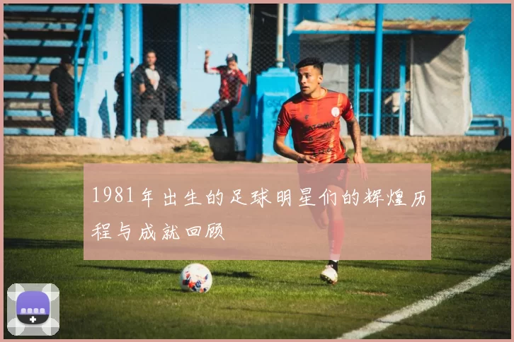 1981年出生的足球明星们的辉煌历程与成就回顾