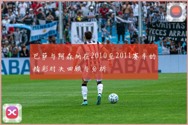 巴萨与阿森纳在2010至2011赛季的精彩对决回顾与分析