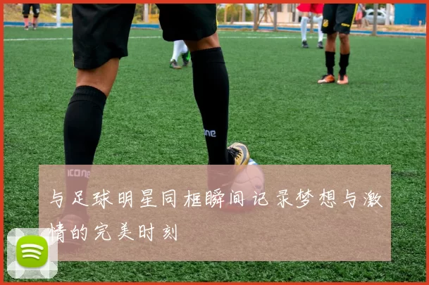 与足球明星同框瞬间记录梦想与激情的完美时刻