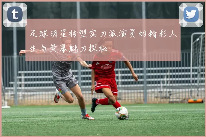 足球明星转型实力派演员的精彩人生与荧幕魅力探秘