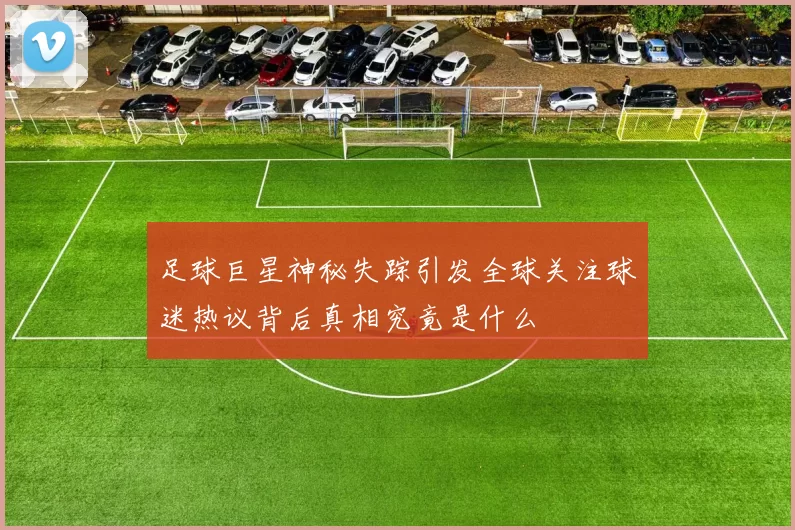 足球巨星神秘失踪引发全球关注球迷热议背后真相究竟是什么
