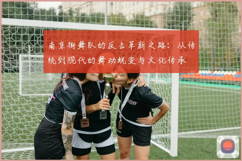 南京街舞队的反击革新之路：从传统到现代的舞动蜕变与文化传承