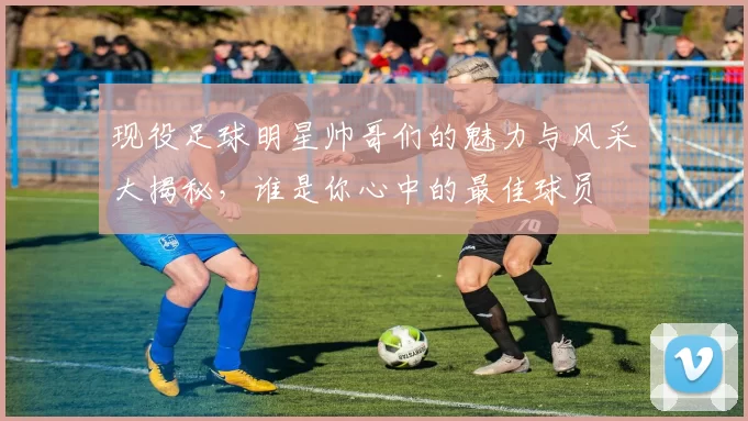 现役足球明星帅哥们的魅力与风采大揭秘，谁是你心中的最佳球员