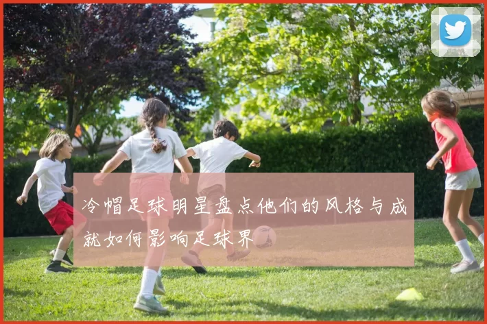 冷帽足球明星盘点他们的风格与成就如何影响足球界