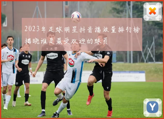 2023年足球明星抖音播放量排行榜揭晓谁是最受欢迎的球员