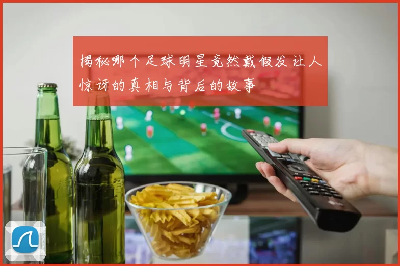 揭秘哪个足球明星竟然戴假发让人惊讶的真相与背后的故事