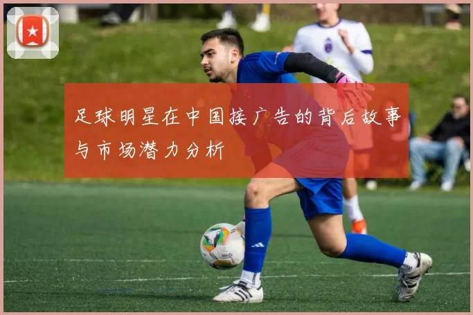 足球明星在中国接广告的背后故事与市场潜力分析