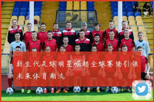 新生代足球明星崛起全球赛场引领未来体育潮流