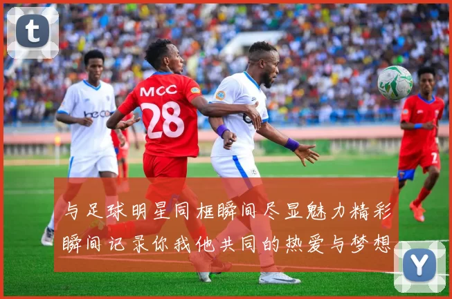 与足球明星同框瞬间尽显魅力精彩瞬间记录你我他共同的热爱与梦想