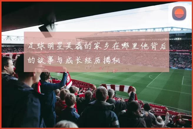 足球明星吴磊的家乡在哪里他背后的故事与成长经历揭秘