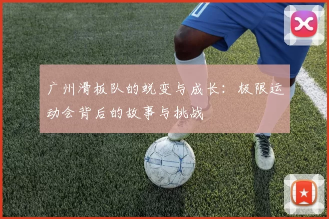 广州滑板队的蜕变与成长：极限运动会背后的故事与挑战