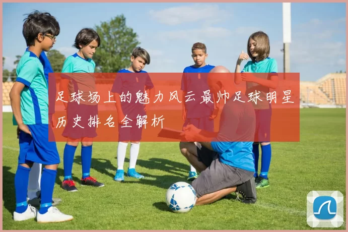 足球场上的魅力风云最帅足球明星历史排名全解析