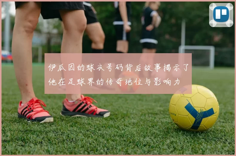 伊瓜因的球衣号码背后故事揭示了他在足球界的传奇地位与影响力