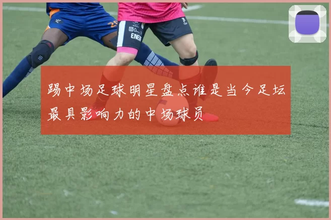 踢中场足球明星盘点谁是当今足坛最具影响力的中场球员