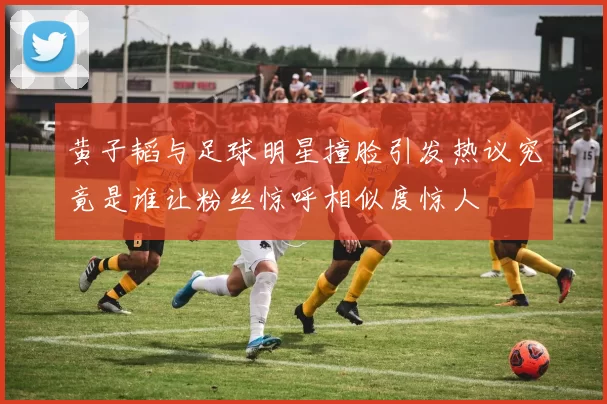 黄子韬与足球明星撞脸引发热议究竟是谁让粉丝惊呼相似度惊人