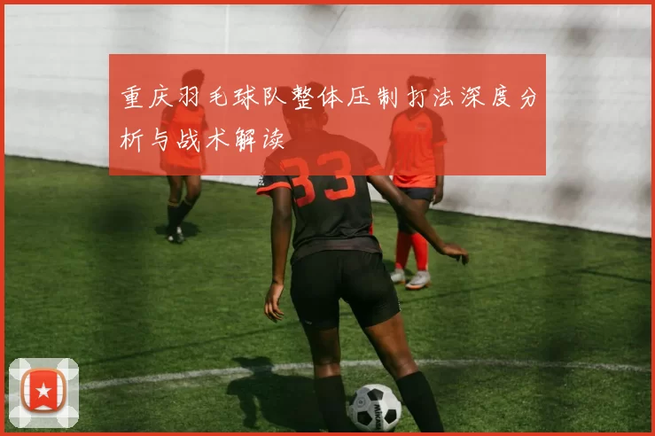 重庆羽毛球队整体压制打法深度分析与战术解读