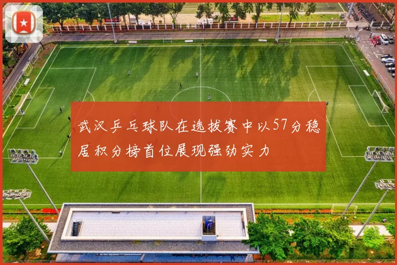 武汉乒乓球队在选拔赛中以57分稳居积分榜首位展现强劲实力