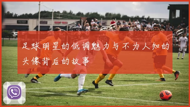 足球明星的低调魅力与不为人知的头像背后的故事
