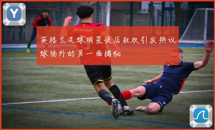 英格兰足球明星夜店狂欢引发热议球场外的另一面揭秘