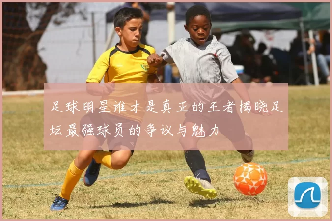 足球明星谁才是真正的王者揭晓足坛最强球员的争议与魅力