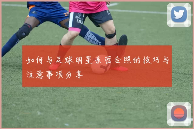 如何与足球明星亲密合照的技巧与注意事项分享