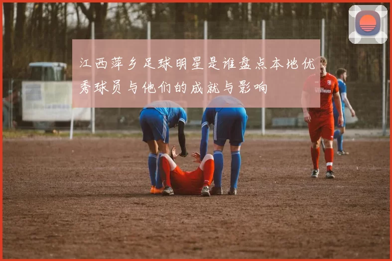 江西萍乡足球明星是谁盘点本地优秀球员与他们的成就与影响