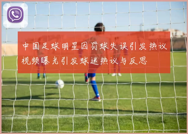 中国足球明星因罚球失误引发热议视频曝光引发球迷热议与反思