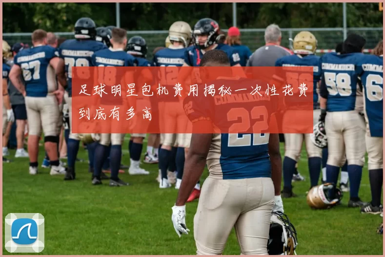 足球明星包机费用揭秘一次性花费到底有多高