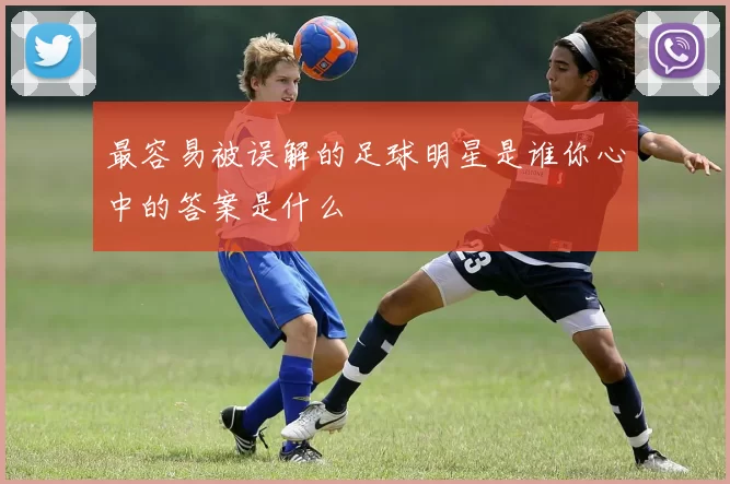 最容易被误解的足球明星是谁你心中的答案是什么